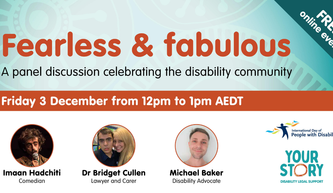 TEXT: 'FREE online event: Fearless & fabulous event - A panel discussion celebrating the disability community - Friday 3 December from 12pm to 1pm AEDT Small images with captions: Imaan Hadchiti, Comedian Dr Bridget Cullen, Lawyer and Carer Michael Baker Disability Advocate YOUR STORY DISABILITY LEGAL SUPPORT logo and IDPWD logo