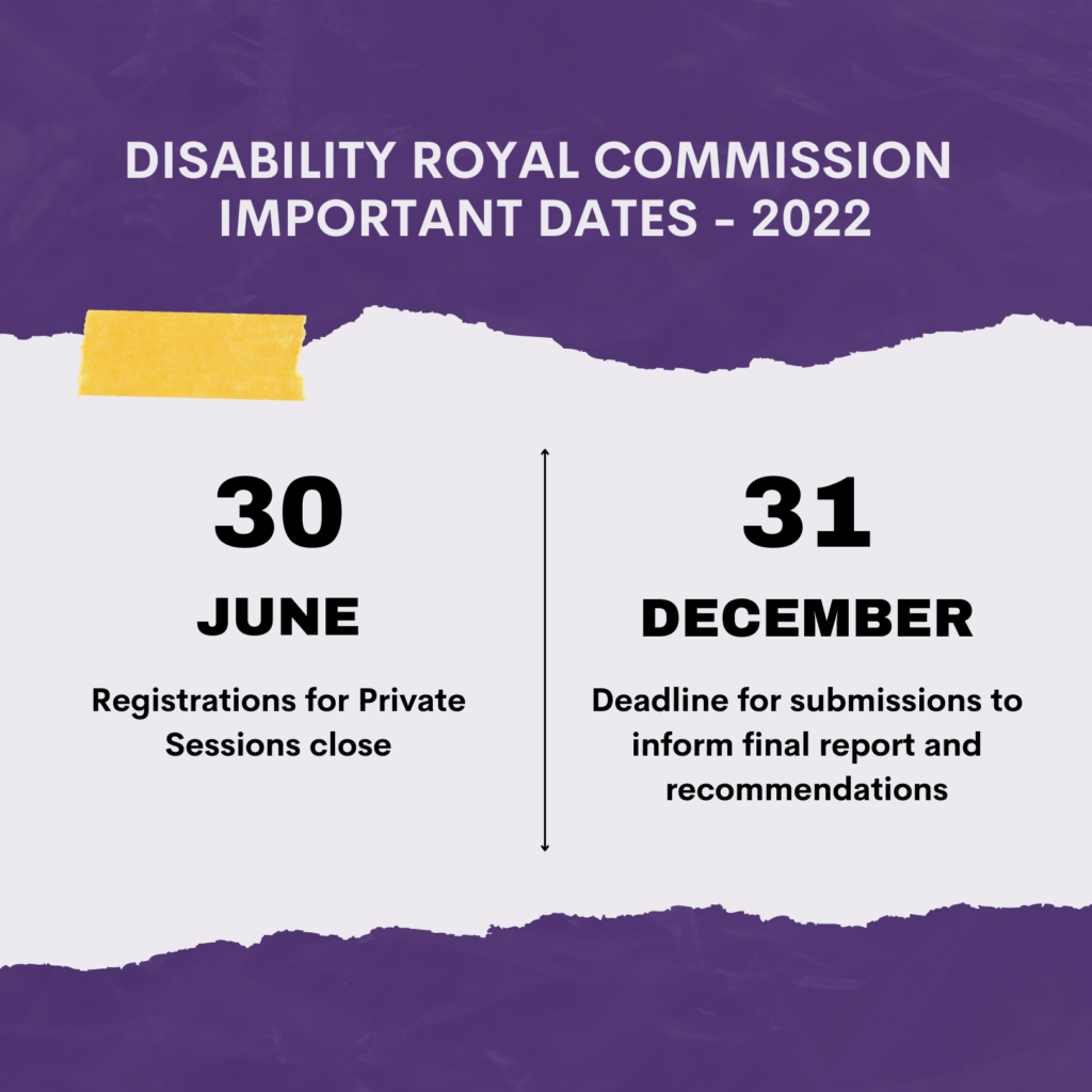 DISABILITY ROYAL COMMISSION IMPORTANT DATES - 2022 - 30 June - Registrations Private Sessions close - 31 December - Deadline for submissions to inform final report and recommendations - Image description: Torn white paper effect to highlight dates, with yellow piece of tape, against marbled purple background.