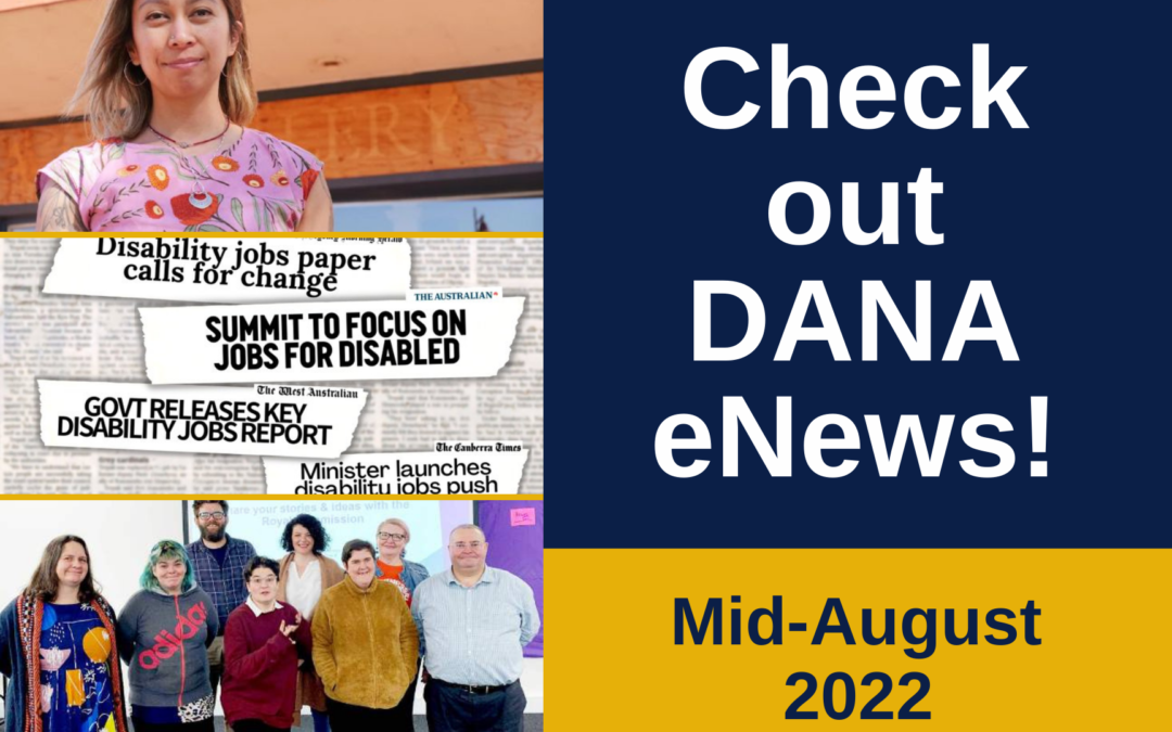 Text: Check out DANA eNews - Mid August 2022 Design featuring photo collage 3 photos (top to bottom): NSW Disability Advocacy Policy Officer, Cherry Baylosis, contributor to The Aussie Battlers report via ABC; Newspaper headlines collage regarding the release of Report. Image via @AmandaRishworth; Some of the parents from the session, joined by supporters, and staff from the Royal Commission via DRC Connect eNewsletter.