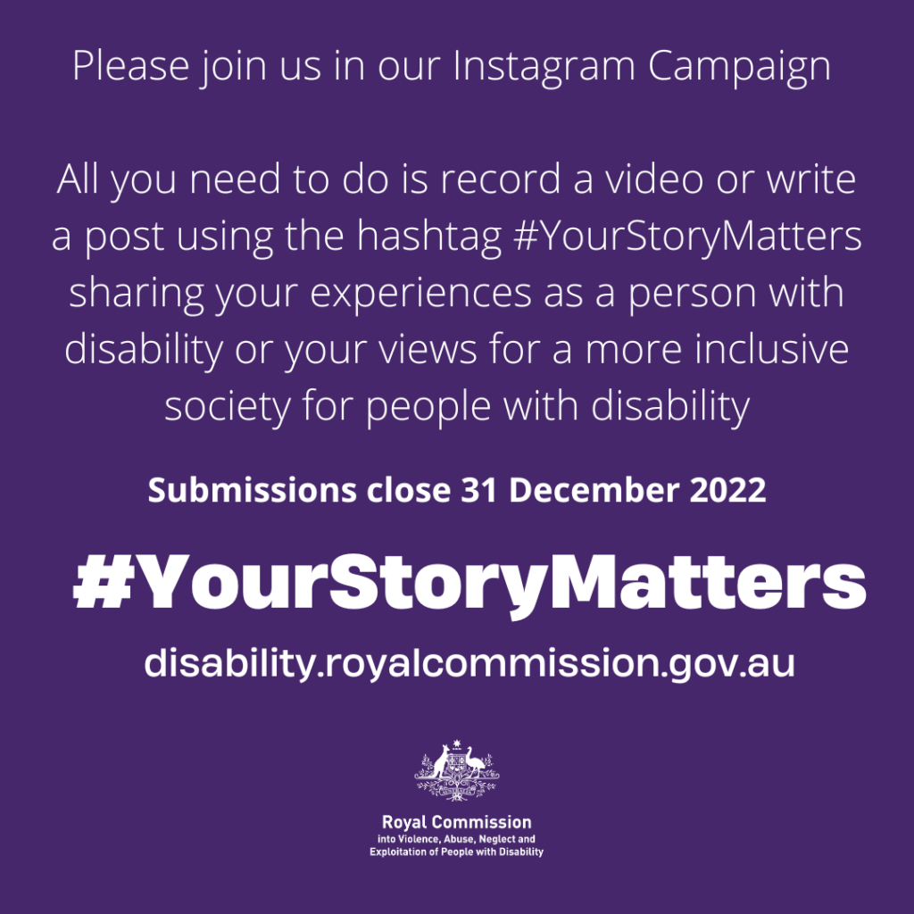 Please join us in our Instagram campaign - All you need to do is record a video or write a post with the hashtags #YourStoryMatters sharing you experiences as a person with disability or your views for a more inclusive society for people with disability. Submissions closed 31 December 2022 - #YourStoryMatters - disability.royalcommission.gov.au [with Australian government coat of arms and "Royal Commission into Violence, Abuse, Neglect and Exploitation of People with Disability]