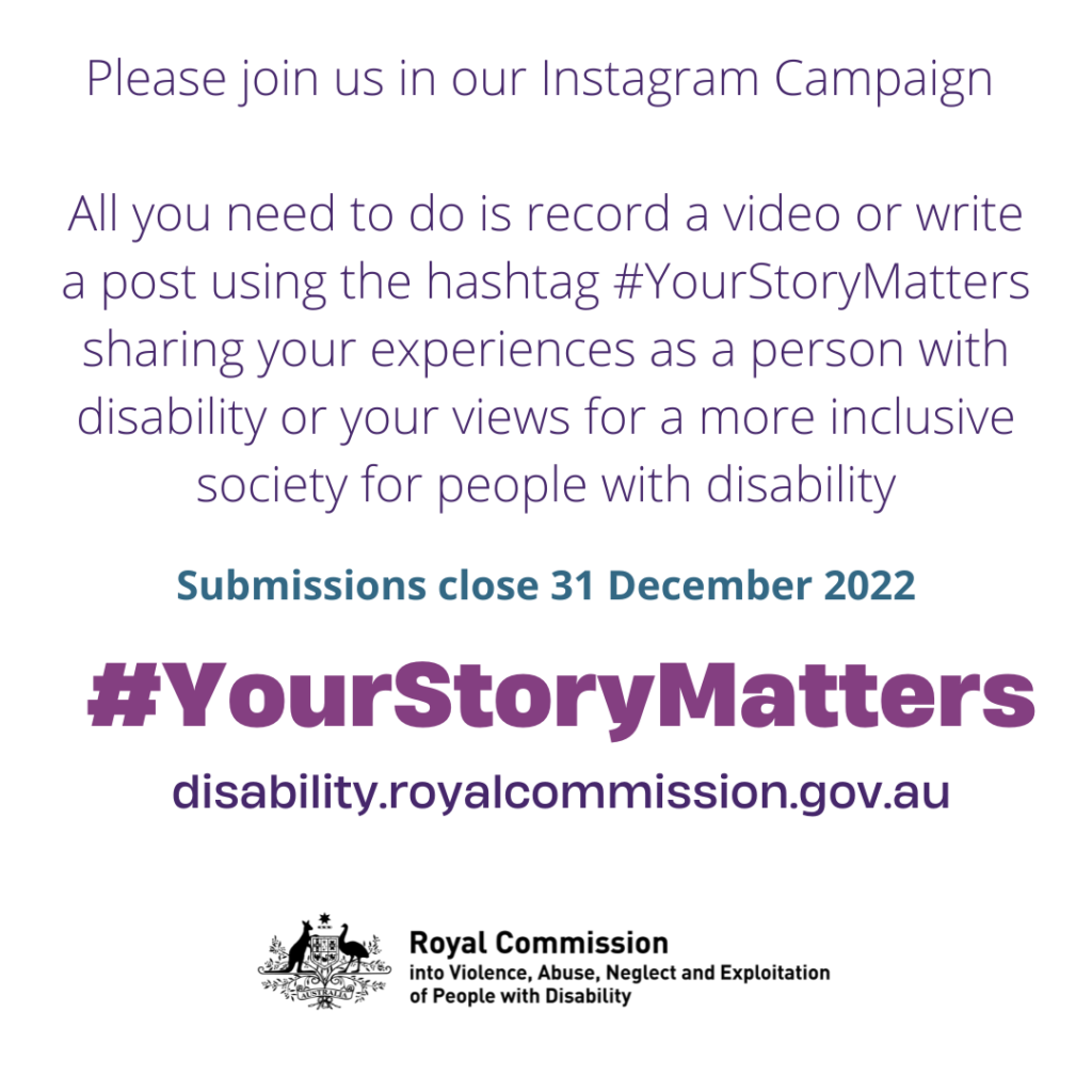 IMAGE: On white background purple text says: "Please join us in our Instagram campaign - All you need to do is record a video or write a post with the hashtags #YourStoryMatters sharing you experiences as a person with disability or your views for a more inclusive society for people with disability. Submissions closed 31 December 2022 - #YourStoryMatters - disability.royalcommission.gov.au" [with Australian government coat of arms with featured in logo for "Royal Commission into Violence, Abuse, Neglect and Exploitation of People with Disability"
