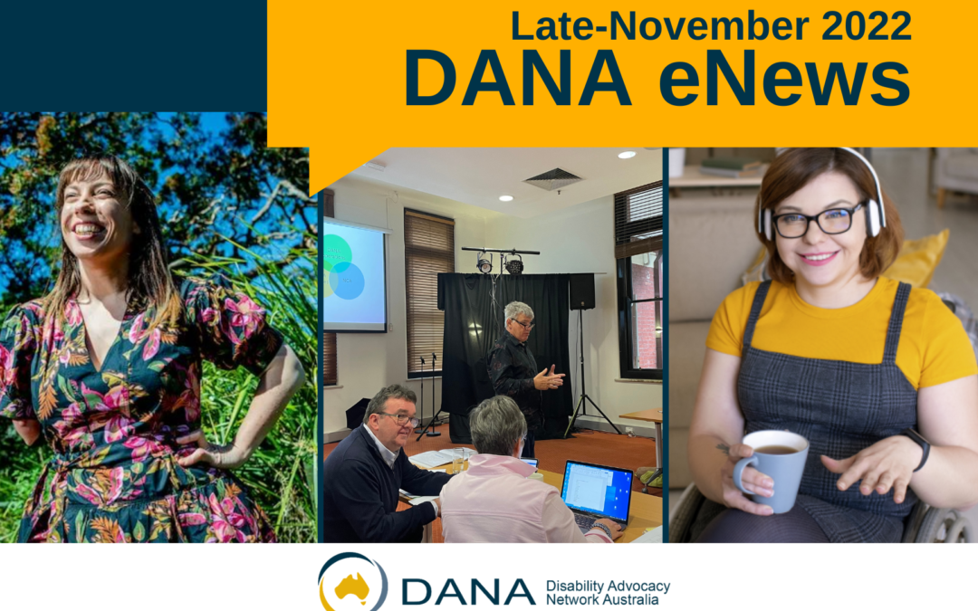 Navy and gold design with text “Late-November 2022 DANA eNews” with photo collage of featured stories (left to right): ABC News national disability affairs reporter Elizabeth Wright smiling in sunshine, Martin Butcher presenting at advocacy sector consultation, with Jeff Smith in foreground, Image of smiling woman, wearing headphones and in a wheelchair, featured on cover of DANA Annual Report 2022.
